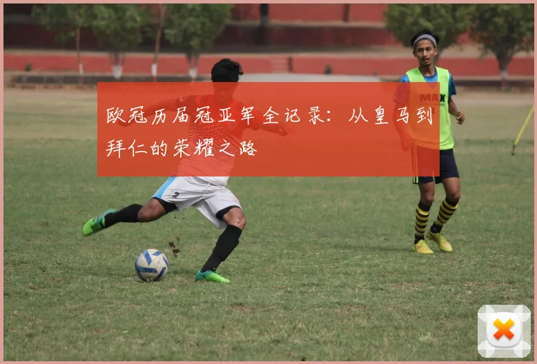 欧冠历届冠亚军全记录：从皇马到拜仁的荣耀之路