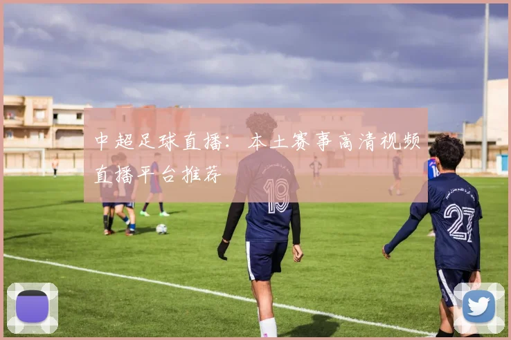 中超足球直播：本土赛事高清视频直播平台推荐