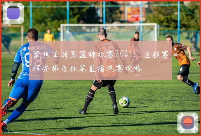 聚焦亚洲男篮锦标赛2021：全程赛程安排与独家直播观赛攻略