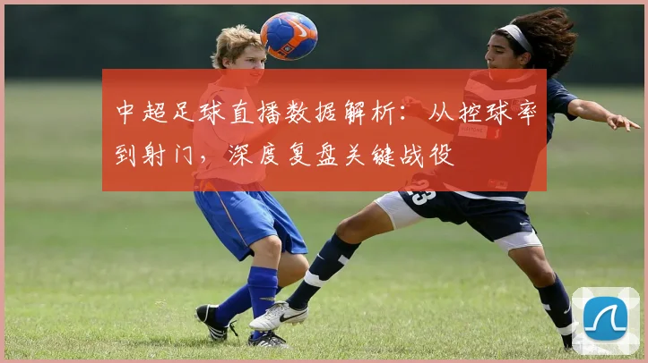 中超足球直播数据解析：从控球率到射门，深度复盘关键战役