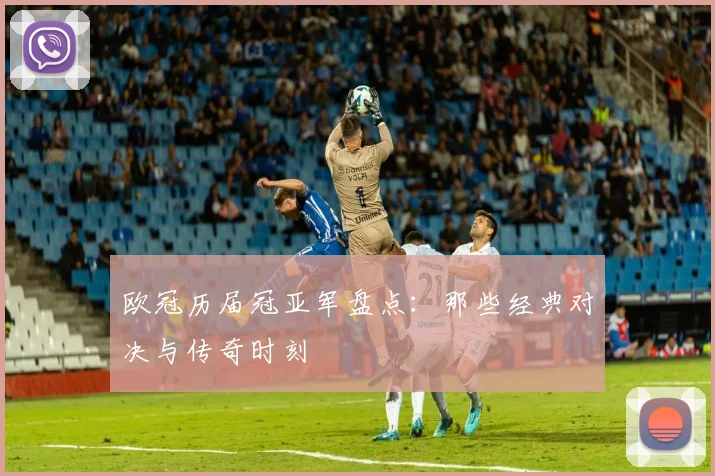 欧冠历届冠亚军盘点：那些经典对决与传奇时刻