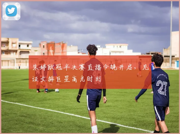 朱婷欧冠半决赛直播今晚开启，见证女排巨星高光时刻