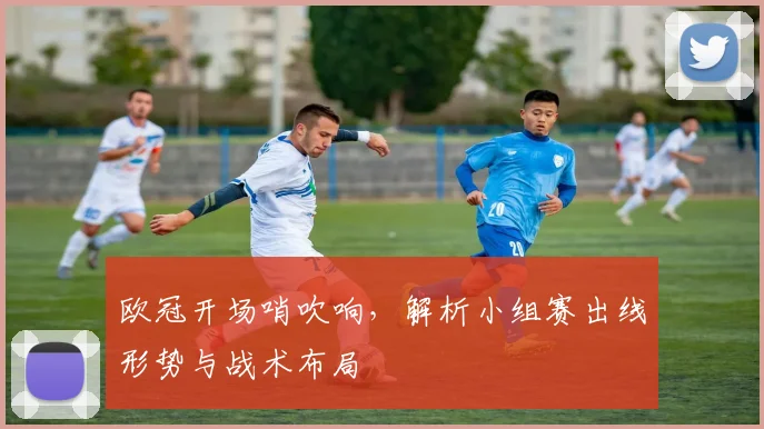 欧冠开场哨吹响，解析小组赛出线形势与战术布局